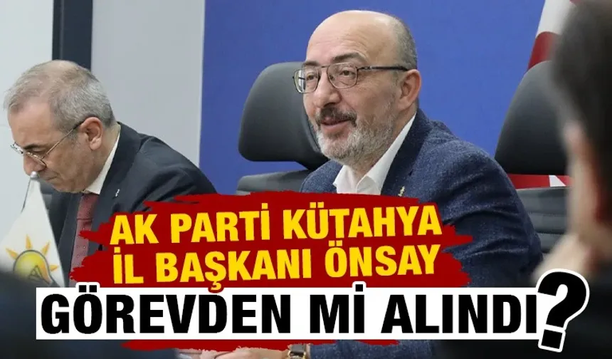 AK Parti Kütahya İl Başkanı Önsay’ın görevden alındığı iddiası